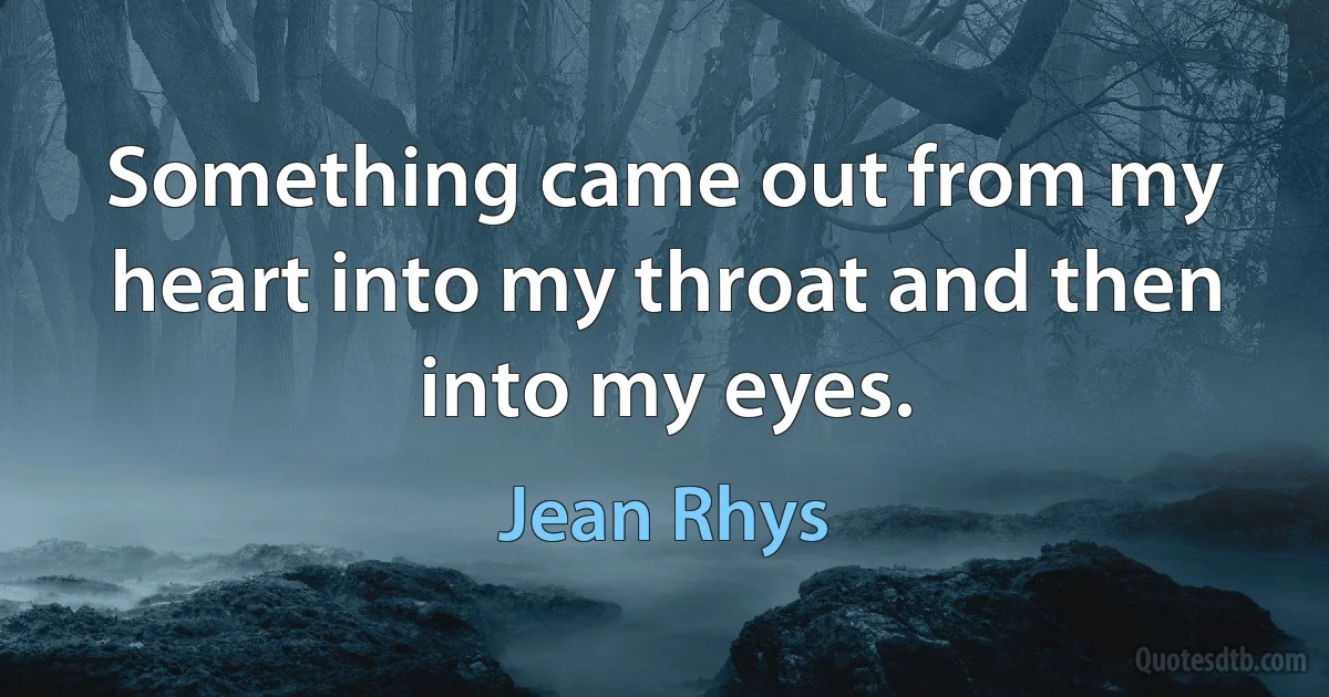 Something came out from my heart into my throat and then into my eyes. (Jean Rhys)