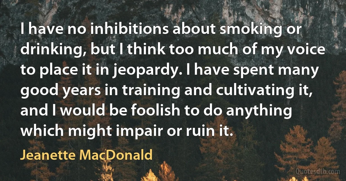 I have no inhibitions about smoking or drinking, but I think too much of my voice to place it in jeopardy. I have spent many good years in training and cultivating it, and I would be foolish to do anything which might impair or ruin it. (Jeanette MacDonald)