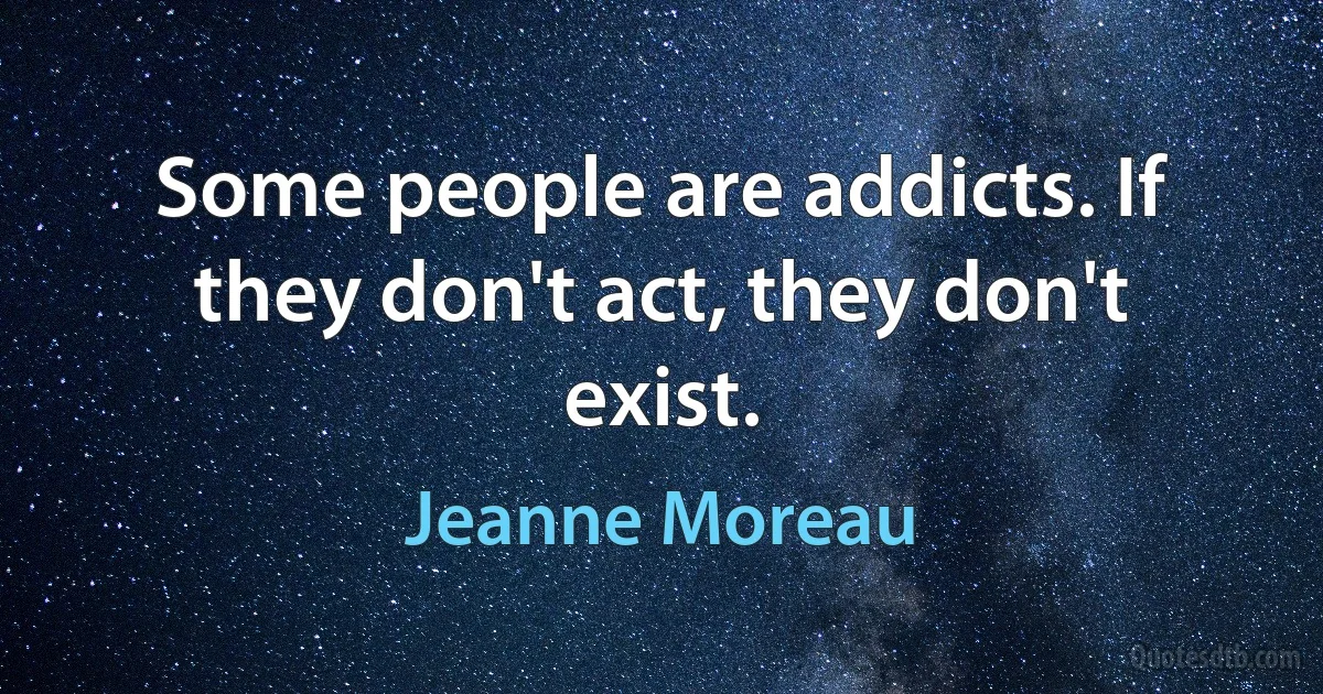 Some people are addicts. If they don't act, they don't exist. (Jeanne Moreau)