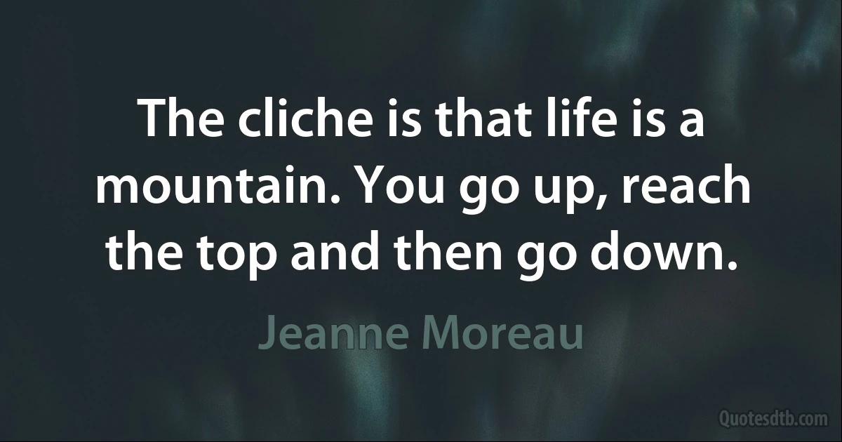 The cliche is that life is a mountain. You go up, reach the top and then go down. (Jeanne Moreau)