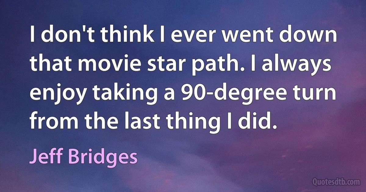 I don't think I ever went down that movie star path. I always enjoy taking a 90-degree turn from the last thing I did. (Jeff Bridges)