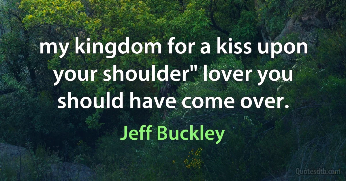 my kingdom for a kiss upon your shoulder" lover you should have come over. (Jeff Buckley)