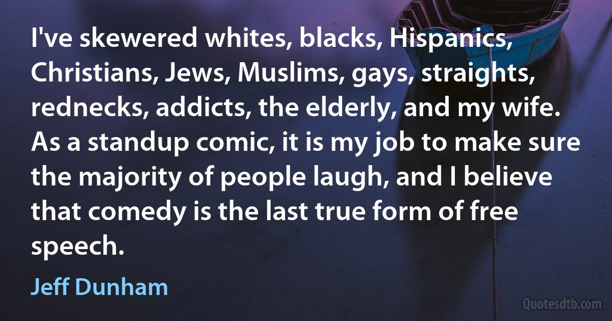 I've skewered whites, blacks, Hispanics, Christians, Jews, Muslims, gays, straights, rednecks, addicts, the elderly, and my wife. As a standup comic, it is my job to make sure the majority of people laugh, and I believe that comedy is the last true form of free speech. (Jeff Dunham)