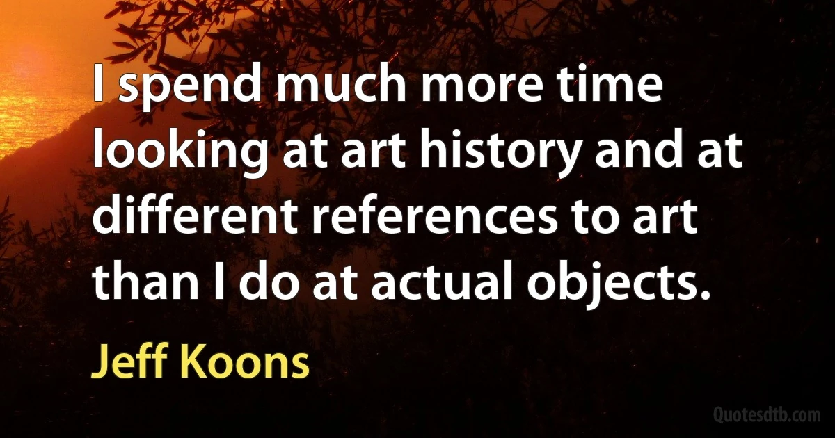 I spend much more time looking at art history and at different references to art than I do at actual objects. (Jeff Koons)