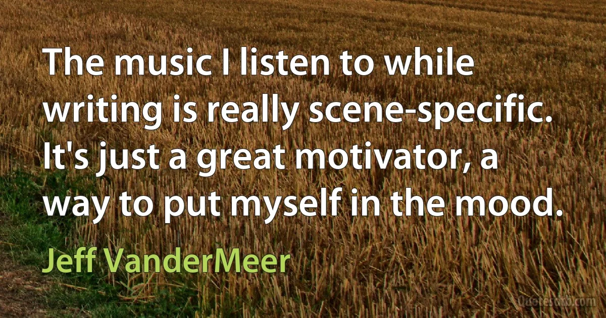 The music I listen to while writing is really scene-specific. It's just a great motivator, a way to put myself in the mood. (Jeff VanderMeer)