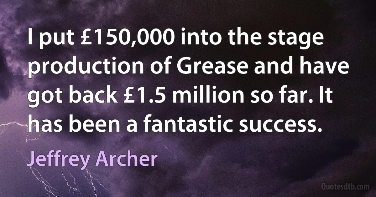 I put £150,000 into the stage production of Grease and have got back £1.5 million so far. It has been a fantastic success. (Jeffrey Archer)