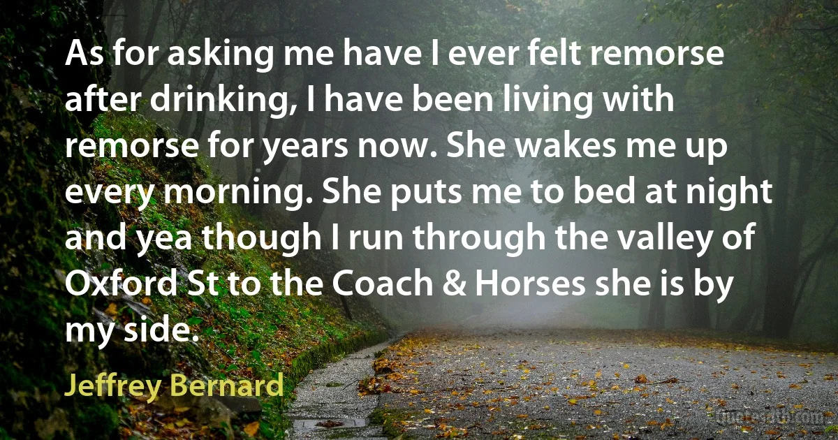 As for asking me have I ever felt remorse after drinking, I have been living with remorse for years now. She wakes me up every morning. She puts me to bed at night and yea though I run through the valley of Oxford St to the Coach & Horses she is by my side. (Jeffrey Bernard)