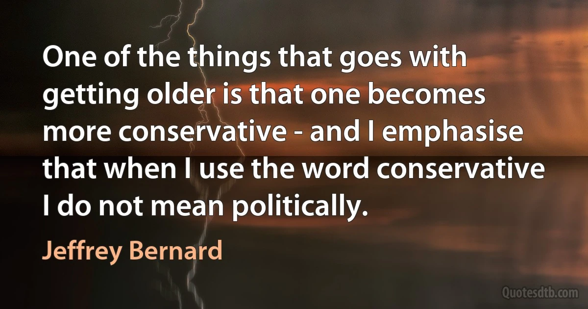 One of the things that goes with getting older is that one becomes more conservative - and I emphasise that when I use the word conservative I do not mean politically. (Jeffrey Bernard)