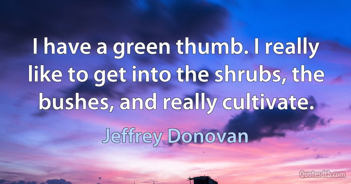 I have a green thumb. I really like to get into the shrubs, the bushes, and really cultivate. (Jeffrey Donovan)