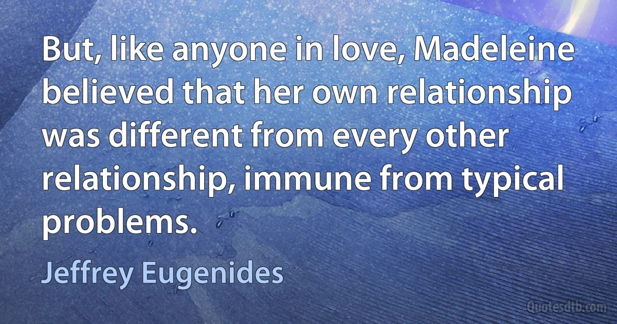 But, like anyone in love, Madeleine believed that her own relationship was different from every other relationship, immune from typical problems. (Jeffrey Eugenides)