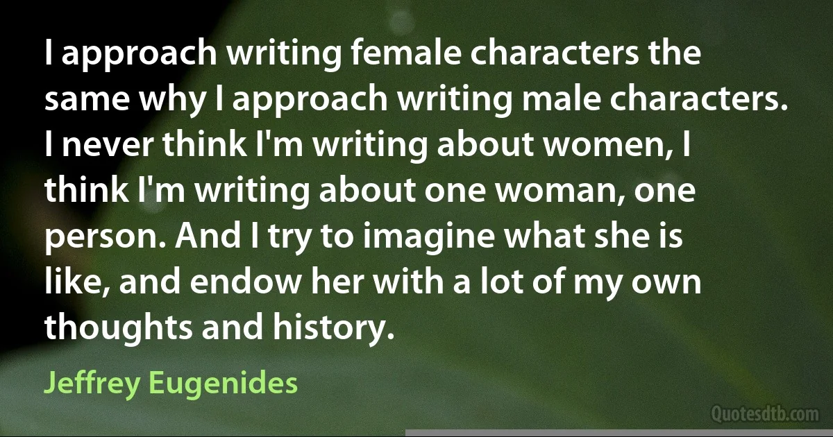 I approach writing female characters the same why I approach writing male characters. I never think I'm writing about women, I think I'm writing about one woman, one person. And I try to imagine what she is like, and endow her with a lot of my own thoughts and history. (Jeffrey Eugenides)