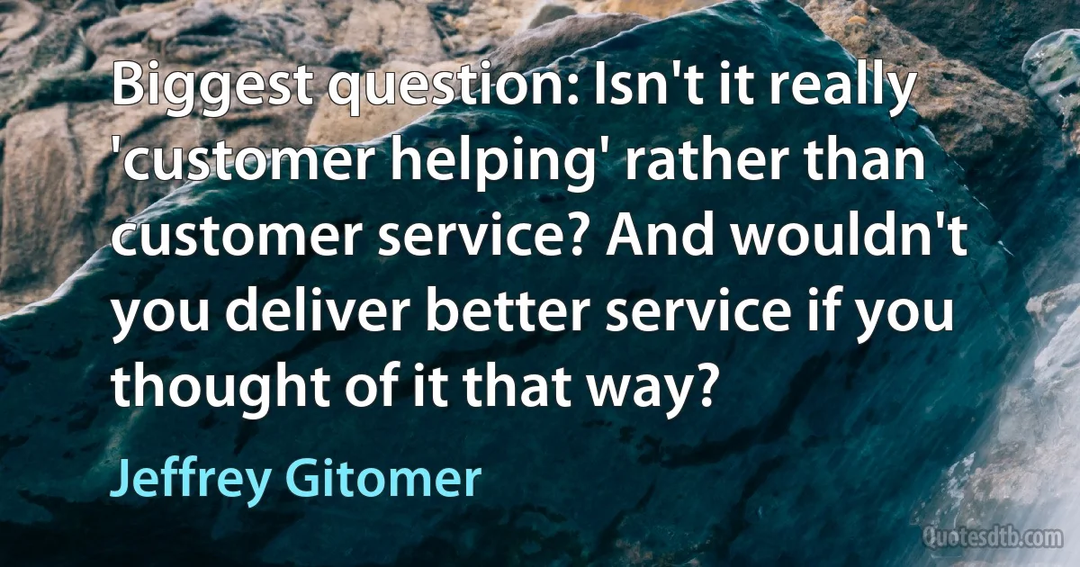 Biggest question: Isn't it really 'customer helping' rather than customer service? And wouldn't you deliver better service if you thought of it that way? (Jeffrey Gitomer)