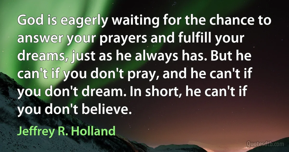 God is eagerly waiting for the chance to answer your prayers and fulfill your dreams, just as he always has. But he can't if you don't pray, and he can't if you don't dream. In short, he can't if you don't believe. (Jeffrey R. Holland)