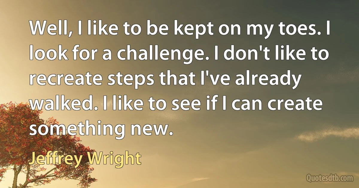 Well, I like to be kept on my toes. I look for a challenge. I don't like to recreate steps that I've already walked. I like to see if I can create something new. (Jeffrey Wright)