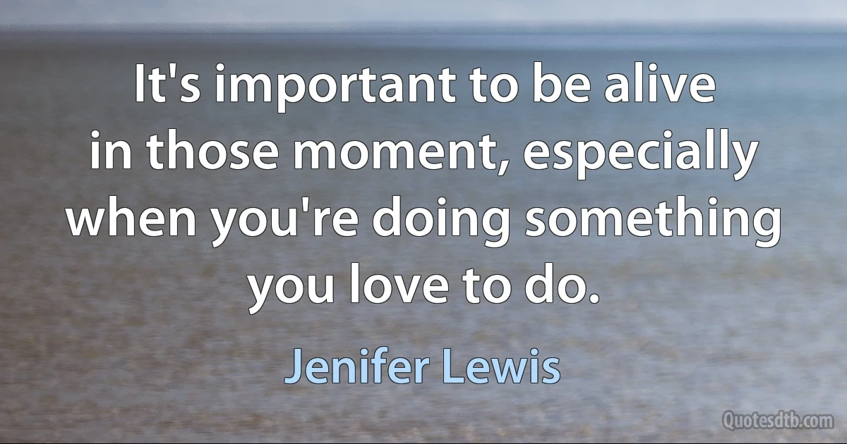 It's important to be alive in those moment, especially when you're doing something you love to do. (Jenifer Lewis)