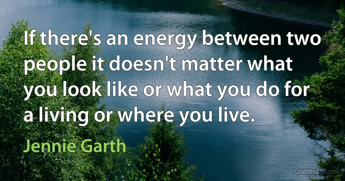 If there's an energy between two people it doesn't matter what you look like or what you do for a living or where you live. (Jennie Garth)