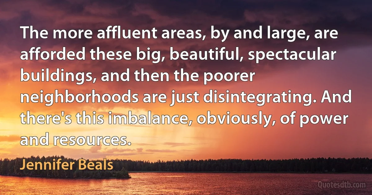 The more affluent areas, by and large, are afforded these big, beautiful, spectacular buildings, and then the poorer neighborhoods are just disintegrating. And there's this imbalance, obviously, of power and resources. (Jennifer Beals)