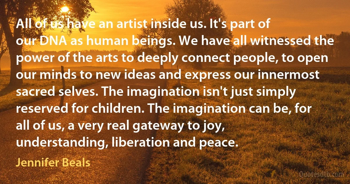 All of us have an artist inside us. It's part of our DNA as human beings. We have all witnessed the power of the arts to deeply connect people, to open our minds to new ideas and express our innermost sacred selves. The imagination isn't just simply reserved for children. The imagination can be, for all of us, a very real gateway to joy, understanding, liberation and peace. (Jennifer Beals)