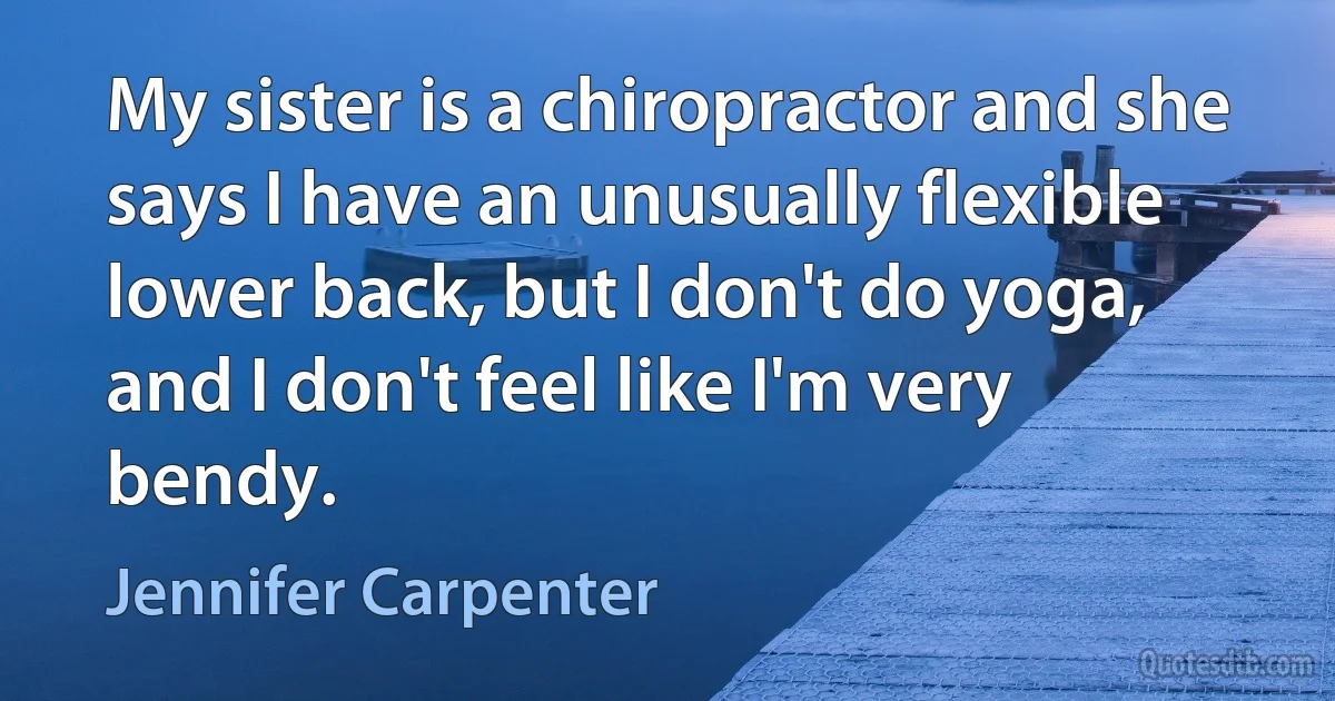 My sister is a chiropractor and she says I have an unusually flexible lower back, but I don't do yoga, and I don't feel like I'm very bendy. (Jennifer Carpenter)