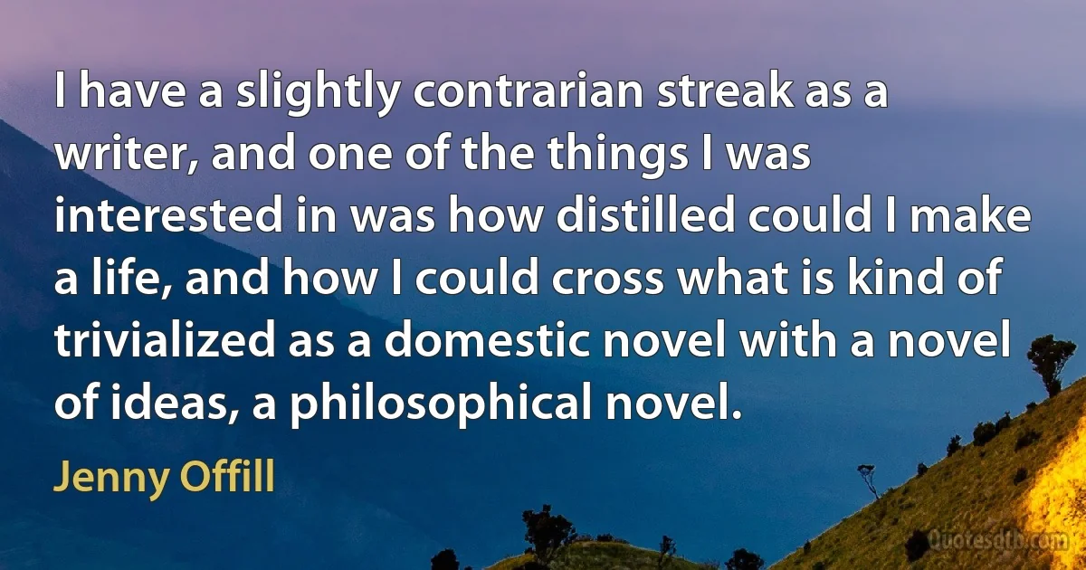 I have a slightly contrarian streak as a writer, and one of the things I was interested in was how distilled could I make a life, and how I could cross what is kind of trivialized as a domestic novel with a novel of ideas, a philosophical novel. (Jenny Offill)