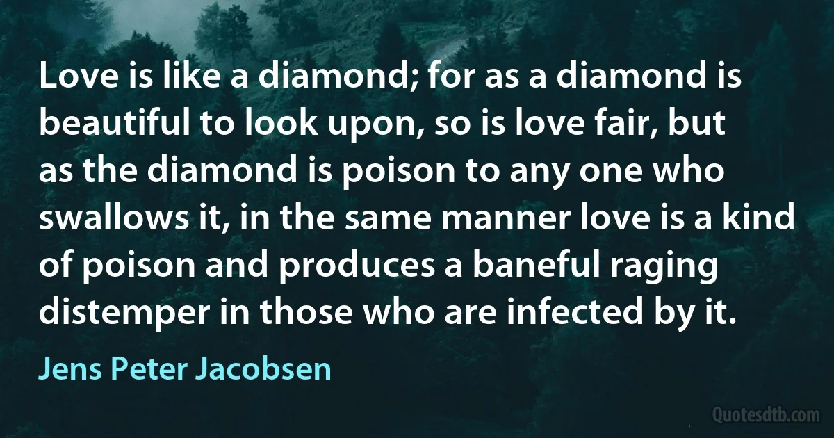 Love is like a diamond; for as a diamond is beautiful to look upon, so is love fair, but as the diamond is poison to any one who swallows it, in the same manner love is a kind of poison and produces a baneful raging distemper in those who are infected by it. (Jens Peter Jacobsen)