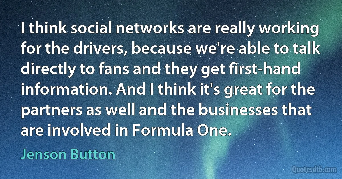 I think social networks are really working for the drivers, because we're able to talk directly to fans and they get first-hand information. And I think it's great for the partners as well and the businesses that are involved in Formula One. (Jenson Button)