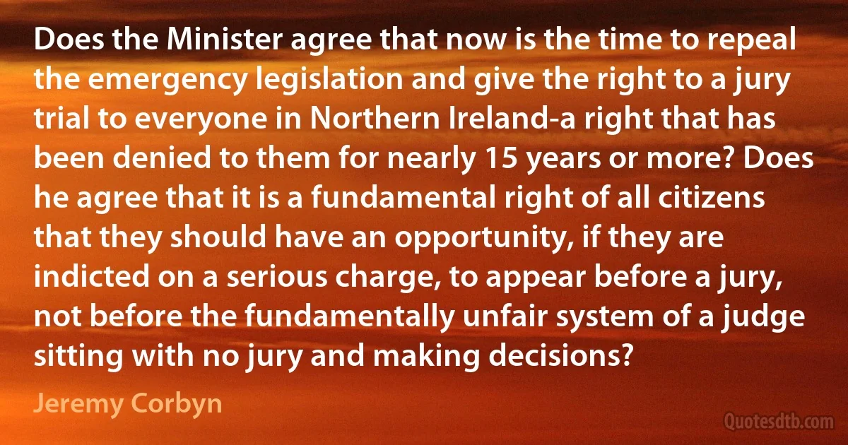 Does the Minister agree that now is the time to repeal the emergency legislation and give the right to a jury trial to everyone in Northern Ireland-a right that has been denied to them for nearly 15 years or more? Does he agree that it is a fundamental right of all citizens that they should have an opportunity, if they are indicted on a serious charge, to appear before a jury, not before the fundamentally unfair system of a judge sitting with no jury and making decisions? (Jeremy Corbyn)