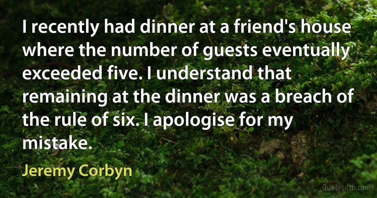 I recently had dinner at a friend's house where the number of guests eventually exceeded five. I understand that remaining at the dinner was a breach of the rule of six. I apologise for my mistake. (Jeremy Corbyn)