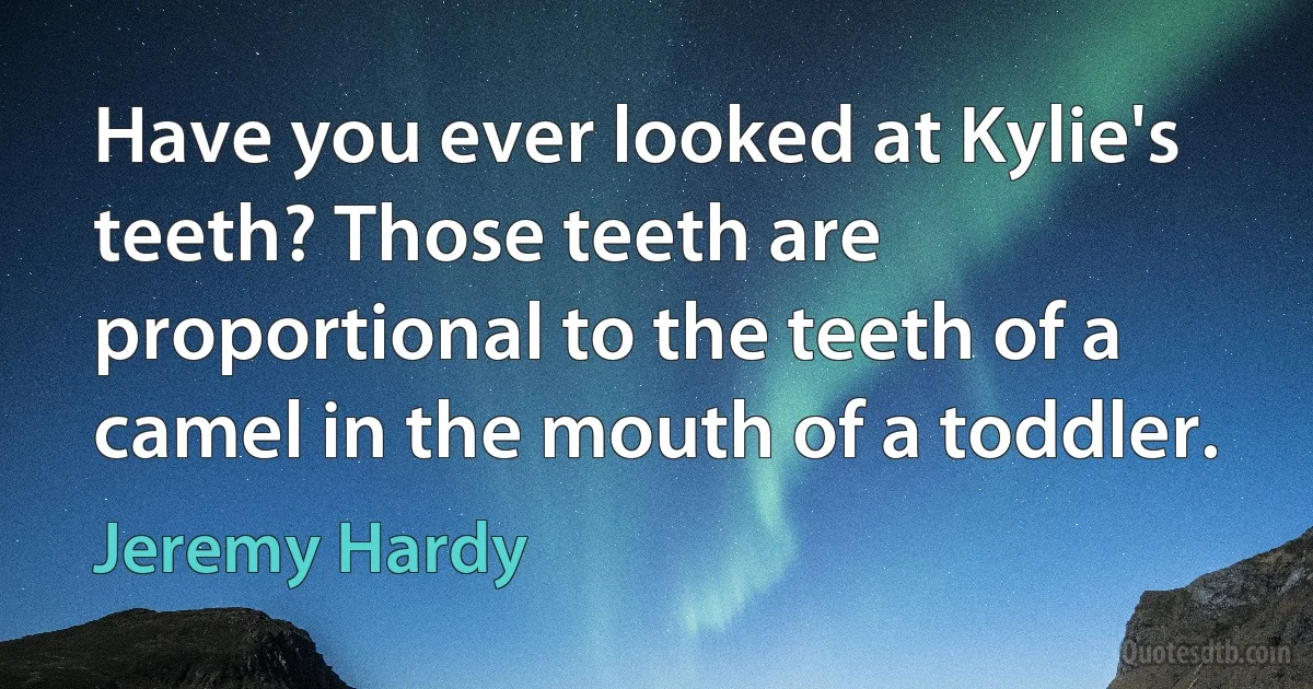 Have you ever looked at Kylie's teeth? Those teeth are proportional to the teeth of a camel in the mouth of a toddler. (Jeremy Hardy)