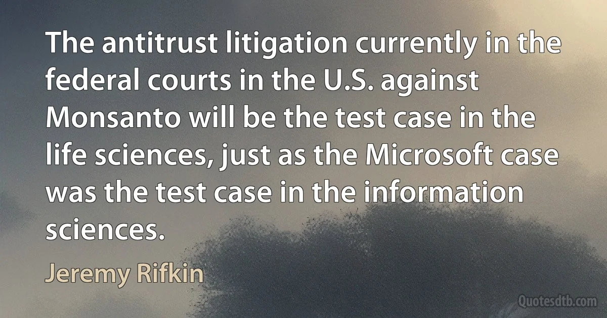 The antitrust litigation currently in the federal courts in the U.S. against Monsanto will be the test case in the life sciences, just as the Microsoft case was the test case in the information sciences. (Jeremy Rifkin)