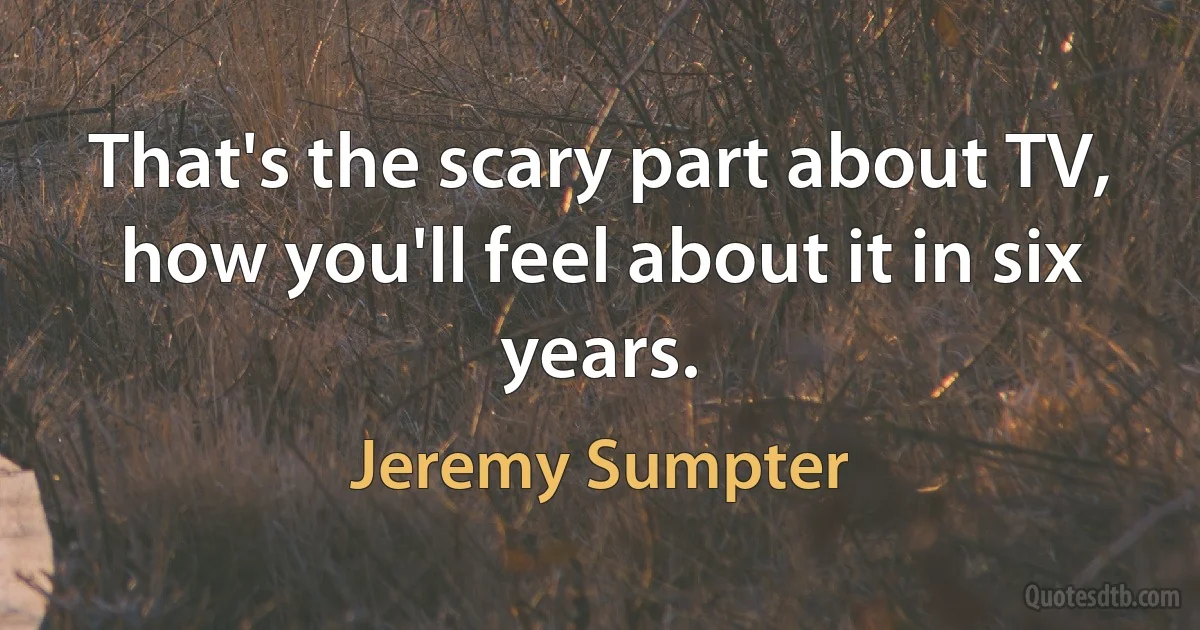 That's the scary part about TV, how you'll feel about it in six years. (Jeremy Sumpter)