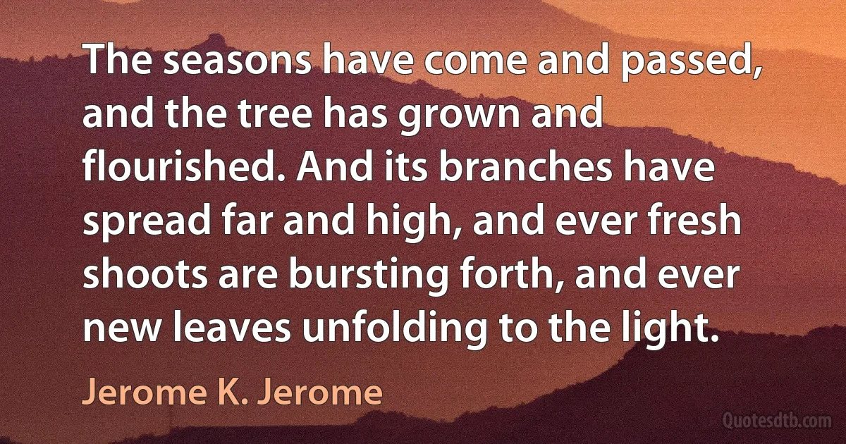 The seasons have come and passed, and the tree has grown and flourished. And its branches have spread far and high, and ever fresh shoots are bursting forth, and ever new leaves unfolding to the light. (Jerome K. Jerome)