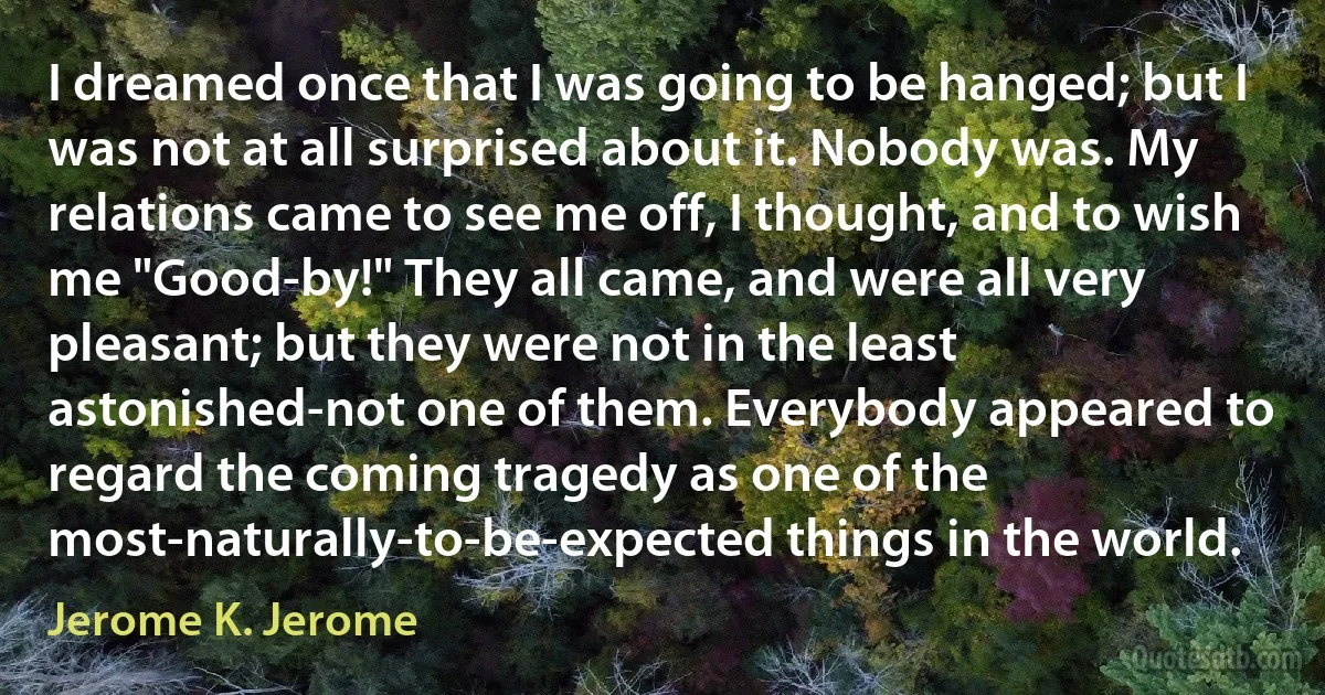 I dreamed once that I was going to be hanged; but I was not at all surprised about it. Nobody was. My relations came to see me off, I thought, and to wish me "Good-by!" They all came, and were all very pleasant; but they were not in the least astonished-not one of them. Everybody appeared to regard the coming tragedy as one of the most-naturally-to-be-expected things in the world. (Jerome K. Jerome)