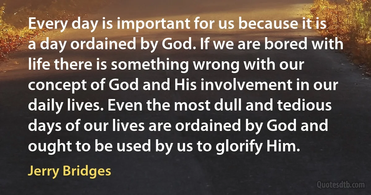 Every day is important for us because it is a day ordained by God. If we are bored with life there is something wrong with our concept of God and His involvement in our daily lives. Even the most dull and tedious days of our lives are ordained by God and ought to be used by us to glorify Him. (Jerry Bridges)