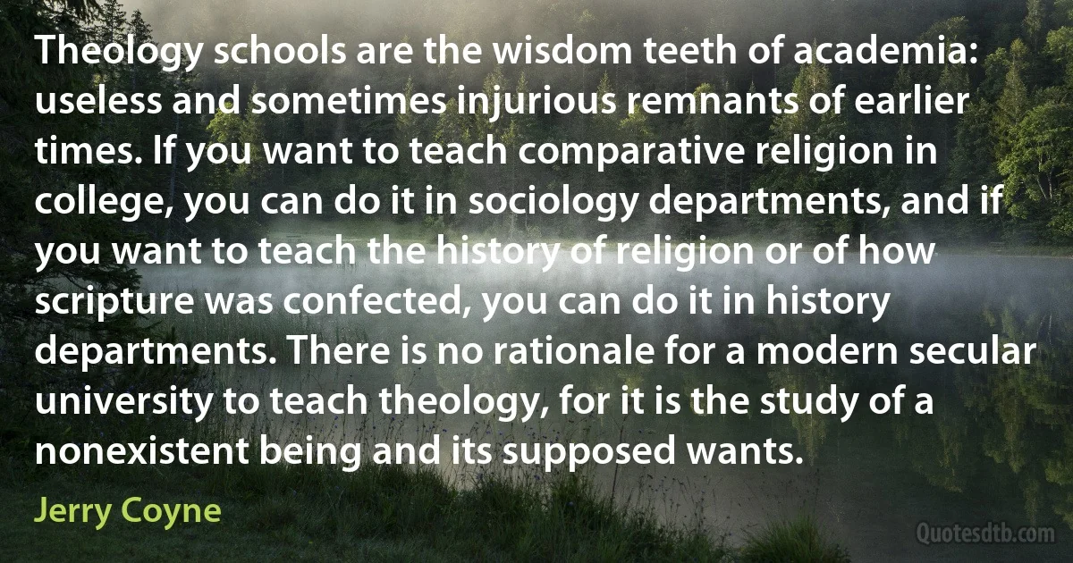 Theology schools are the wisdom teeth of academia: useless and sometimes injurious remnants of earlier times. If you want to teach comparative religion in college, you can do it in sociology departments, and if you want to teach the history of religion or of how scripture was confected, you can do it in history departments. There is no rationale for a modern secular university to teach theology, for it is the study of a nonexistent being and its supposed wants. (Jerry Coyne)