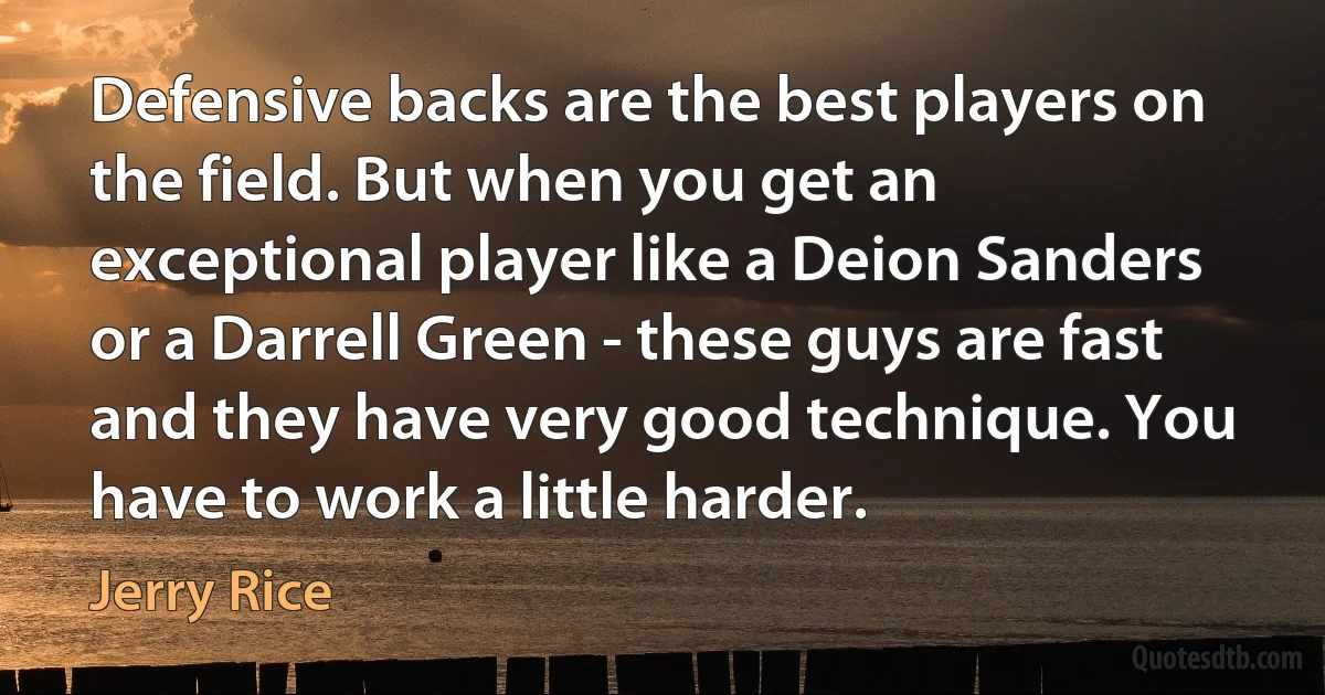 Defensive backs are the best players on the field. But when you get an exceptional player like a Deion Sanders or a Darrell Green - these guys are fast and they have very good technique. You have to work a little harder. (Jerry Rice)