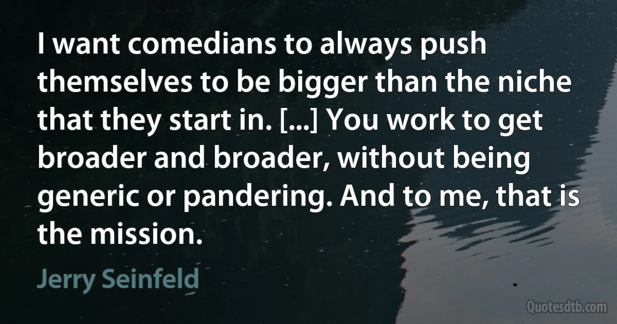 I want comedians to always push themselves to be bigger than the niche that they start in. [...] You work to get broader and broader, without being generic or pandering. And to me, that is the mission. (Jerry Seinfeld)