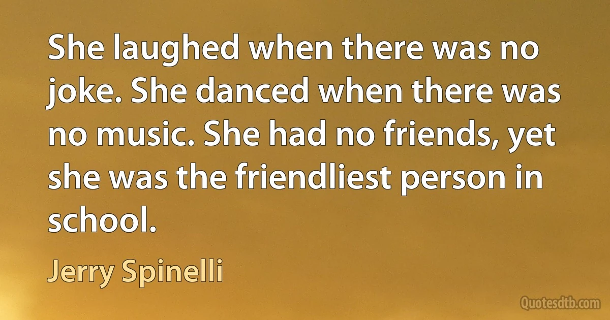 She laughed when there was no joke. She danced when there was no music. She had no friends, yet she was the friendliest person in school. (Jerry Spinelli)