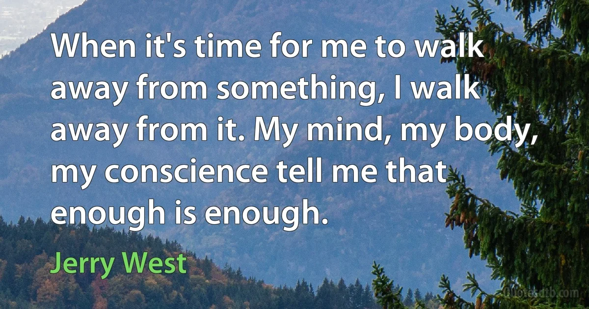 When it's time for me to walk away from something, I walk away from it. My mind, my body, my conscience tell me that enough is enough. (Jerry West)