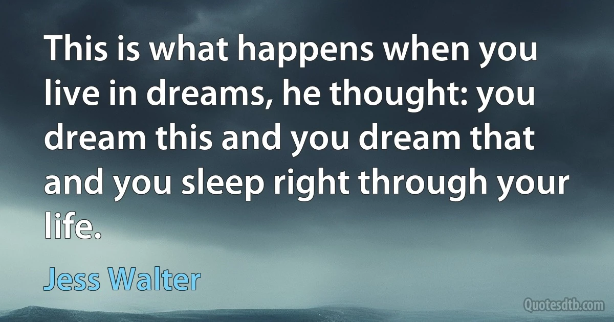 This is what happens when you live in dreams, he thought: you dream this and you dream that and you sleep right through your life. (Jess Walter)