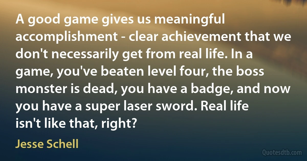 A good game gives us meaningful accomplishment - clear achievement that we don't necessarily get from real life. In a game, you've beaten level four, the boss monster is dead, you have a badge, and now you have a super laser sword. Real life isn't like that, right? (Jesse Schell)