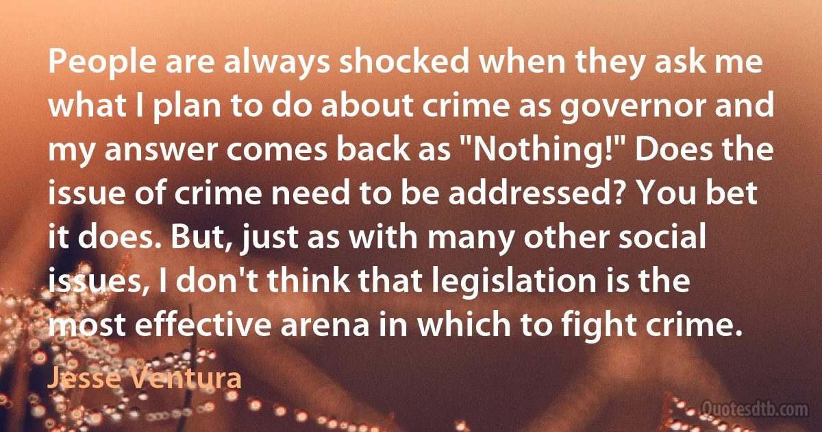 People are always shocked when they ask me what I plan to do about crime as governor and my answer comes back as "Nothing!" Does the issue of crime need to be addressed? You bet it does. But, just as with many other social issues, I don't think that legislation is the most effective arena in which to fight crime. (Jesse Ventura)