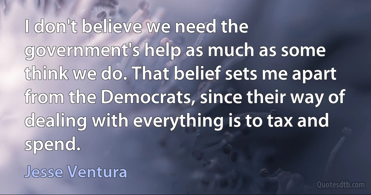 I don't believe we need the government's help as much as some think we do. That belief sets me apart from the Democrats, since their way of dealing with everything is to tax and spend. (Jesse Ventura)