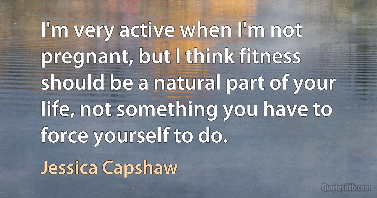 I'm very active when I'm not pregnant, but I think fitness should be a natural part of your life, not something you have to force yourself to do. (Jessica Capshaw)