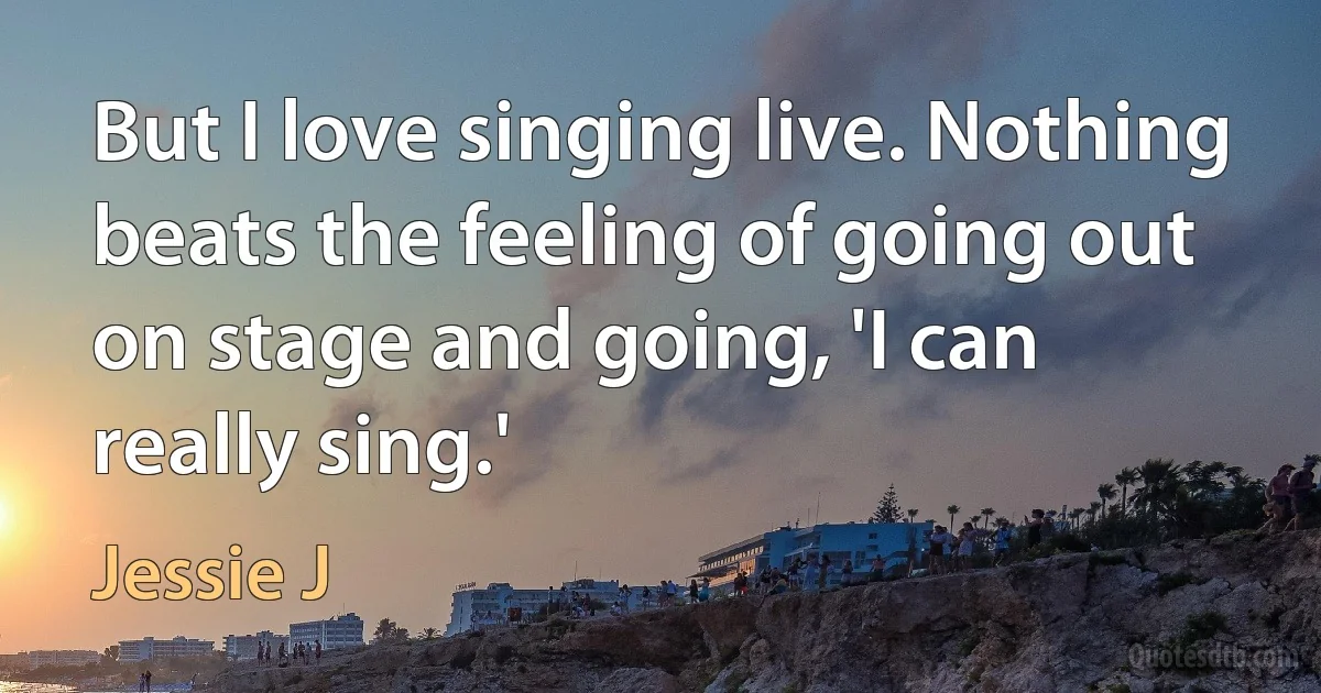 But I love singing live. Nothing beats the feeling of going out on stage and going, 'I can really sing.' (Jessie J)