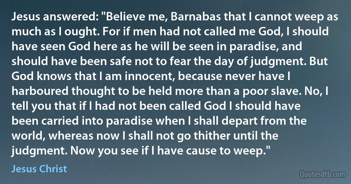 Jesus answered: "Believe me, Barnabas that I cannot weep as much as I ought. For if men had not called me God, I should have seen God here as he will be seen in paradise, and should have been safe not to fear the day of judgment. But God knows that I am innocent, because never have I harboured thought to be held more than a poor slave. No, I tell you that if I had not been called God I should have been carried into paradise when I shall depart from the world, whereas now I shall not go thither until the judgment. Now you see if I have cause to weep." (Jesus Christ)