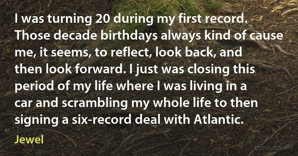 I was turning 20 during my first record. Those decade birthdays always kind of cause me, it seems, to reflect, look back, and then look forward. I just was closing this period of my life where I was living in a car and scrambling my whole life to then signing a six-record deal with Atlantic. (Jewel)