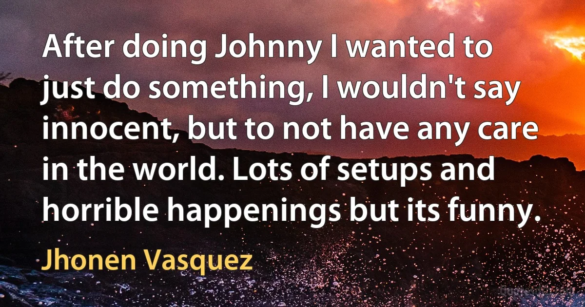 After doing Johnny I wanted to just do something, I wouldn't say innocent, but to not have any care in the world. Lots of setups and horrible happenings but its funny. (Jhonen Vasquez)