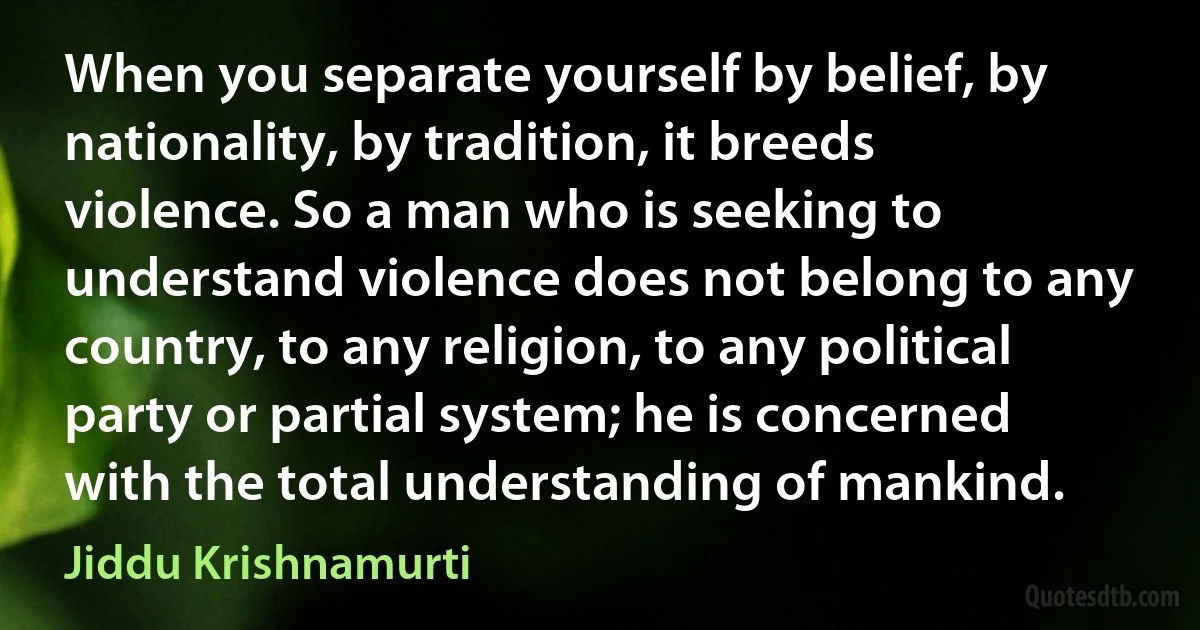 When you separate yourself by belief, by nationality, by tradition, it breeds violence. So a man who is seeking to understand violence does not belong to any country, to any religion, to any political party or partial system; he is concerned with the total understanding of mankind. (Jiddu Krishnamurti)