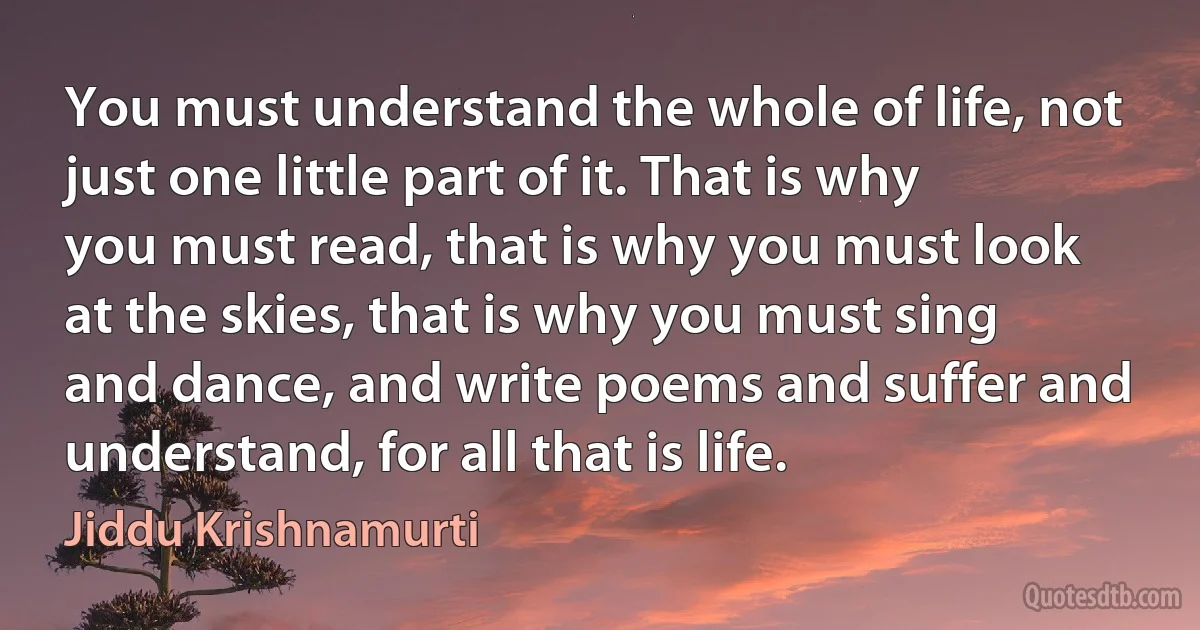 You must understand the whole of life, not just one little part of it. That is why you must read, that is why you must look at the skies, that is why you must sing and dance, and write poems and suffer and understand, for all that is life. (Jiddu Krishnamurti)